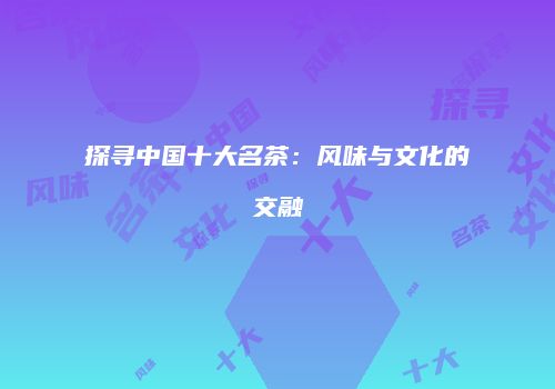 探寻中国十大名茶：风味与文化的交融