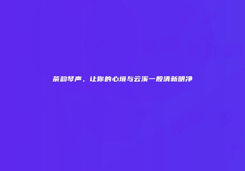 茶韵琴声，让你的心境与云溪一般清新明净