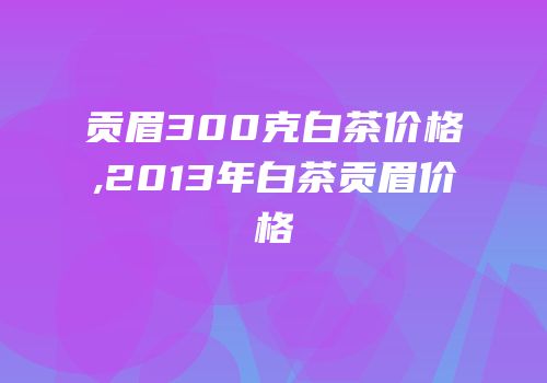 贡眉300克白茶价格,2013年白茶贡眉价格