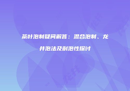 茶叶泡制疑问解答：混合泡制、龙井泡法及耐泡性探讨
