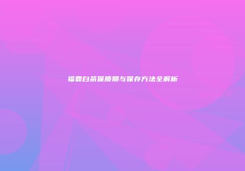 福鼎白茶保质期与保存方法全解析