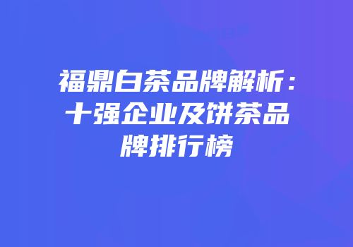 福鼎白茶品牌解析：十强企业及饼茶品牌排行榜