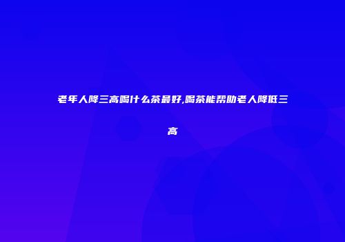 老年人降三高喝什么茶最好,喝茶能帮助老人降低三高