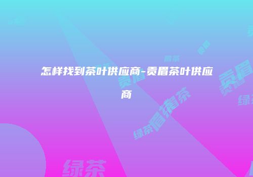 怎样找到茶叶供应商-贡眉茶叶供应商