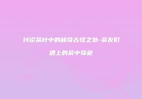 讨论茶叶中的稀奇古怪之处-茶友们遇上的茶中奇葩