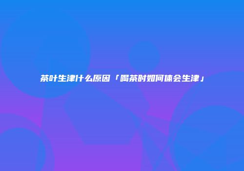 茶叶生津什么原因「喝茶时如何体会生津」