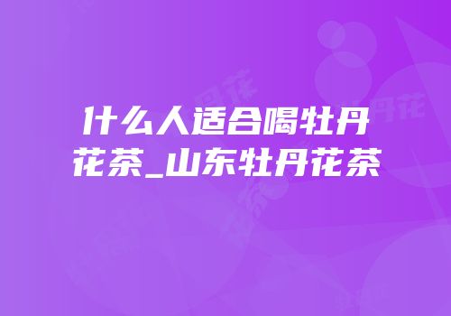 什么人适合喝牡丹花茶_山东牡丹花茶