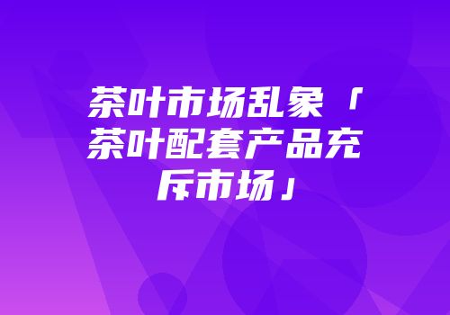 茶叶市场乱象「茶叶配套产品充斥市场」