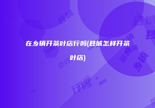 在乡镇开茶叶店行吗(县城怎样开茶叶店)