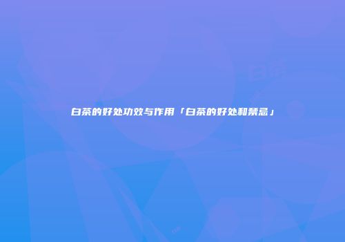 白茶的好处功效与作用「白茶的好处和禁忌」