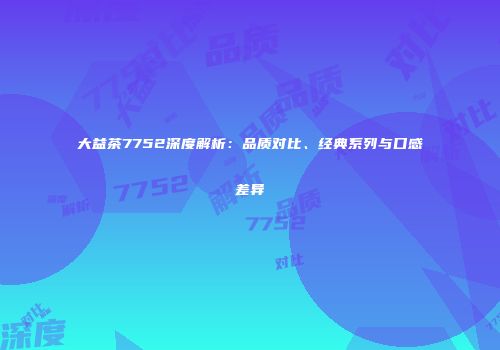 大益茶7752深度解析：品质对比、经典系列与口感差异