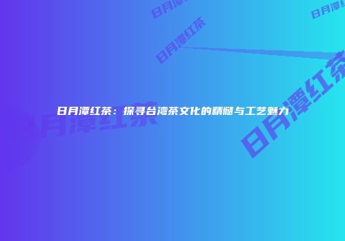 日月潭红茶：探寻台湾茶文化的精髓与工艺魅力