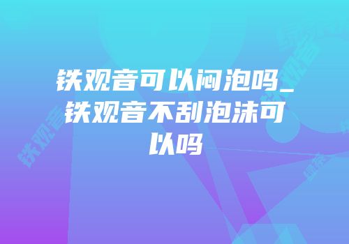 铁观音可以闷泡吗_铁观音不刮泡沫可以吗