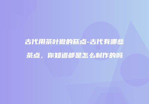 古代用茶叶做的糕点-古代有哪些茶点，你知道都是怎么制作的吗