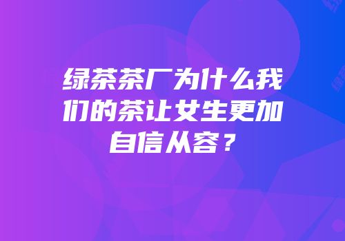 绿茶茶厂为什么我们的茶让女生更加自信从容？