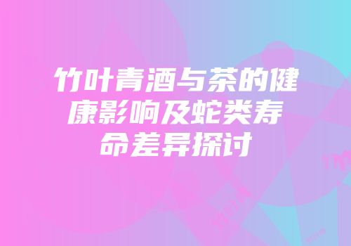 竹叶青酒与茶的健康影响及蛇类寿命差异探讨