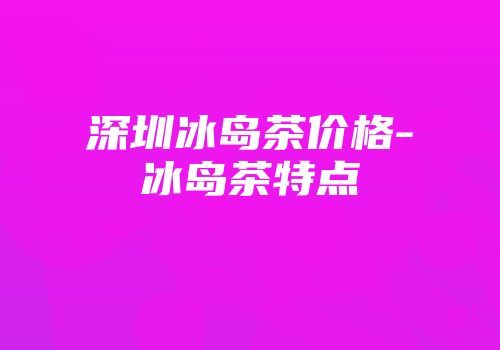 深圳冰岛茶价格-冰岛茶特点