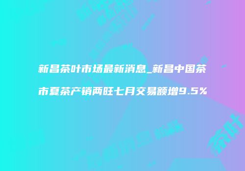 新昌茶叶市场最新消息_新昌中国茶市夏茶产销两旺七月交易额增9.5%