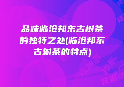 品味临沧邦东古树茶的独特之处(临沧邦东古树茶的特点)