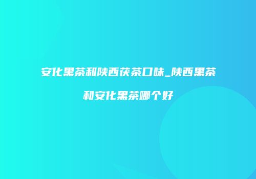 安化黑茶和陕西茯茶口味_陕西黑茶和安化黑茶哪个好