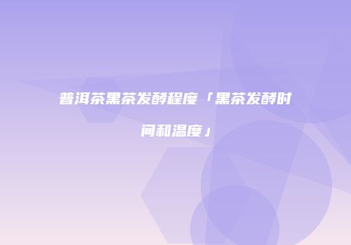 普洱茶黑茶发酵程度「黑茶发酵时间和温度」