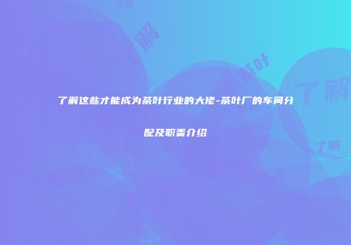 了解这些才能成为茶叶行业的大佬-茶叶厂的车间分配及职责介绍