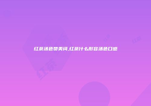 红茶汤色赞美词,红茶什么形容汤色口感