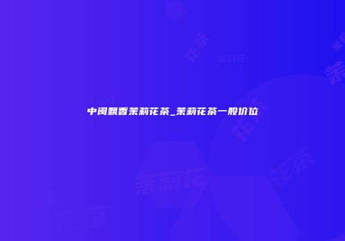 中闽飘香茉莉花茶_茉莉花茶一般价位