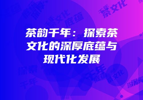 茶韵千年：探索茶文化的深厚底蕴与现代化发展