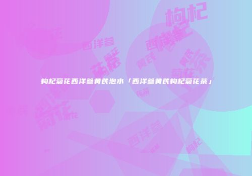 枸杞菊花西洋参黄芪泡水「西洋参黄芪枸杞菊花茶」