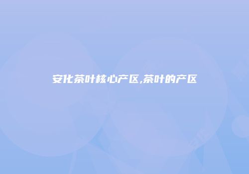 安化茶叶核心产区,茶叶的产区