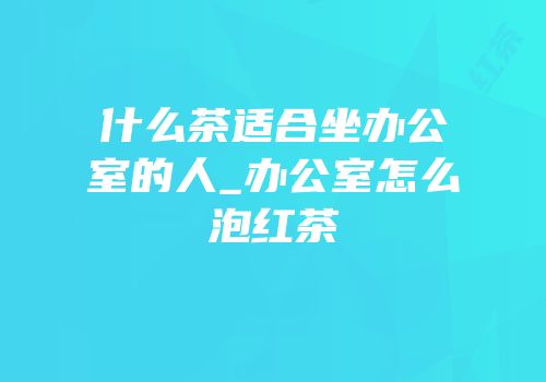 什么茶适合坐办公室的人_办公室怎么泡红茶