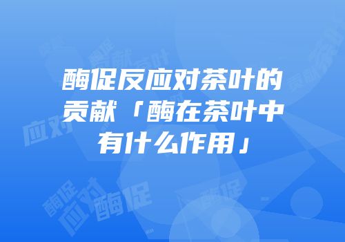 酶促反应对茶叶的贡献「酶在茶叶中有什么作用」
