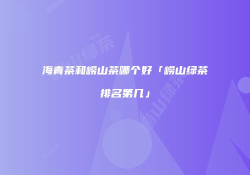 海青茶和崂山茶哪个好「崂山绿茶排名第几」