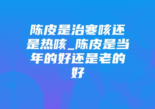 陈皮是治寒咳还是热咳_陈皮是当年的好还是老的好