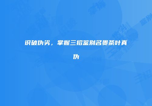 识破伪劣，掌握三招鉴别名贵茶叶真伪