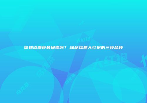 你知道哪种最珍贵吗？,探秘福建大红袍的三种品种