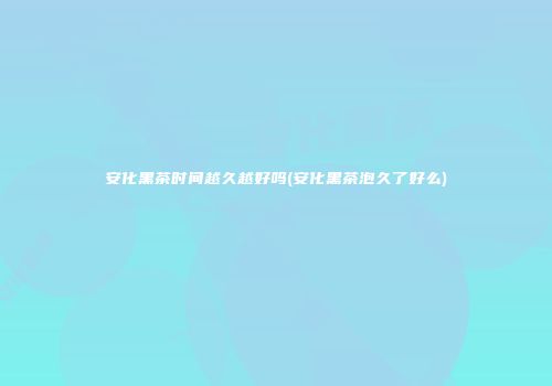安化黑茶时间越久越好吗(安化黑茶泡久了好么)