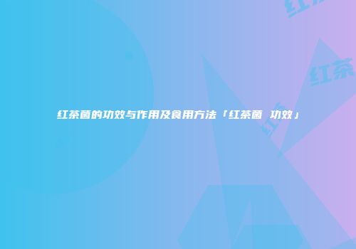 红茶菌的功效与作用及食用方法「红茶菌 功效」