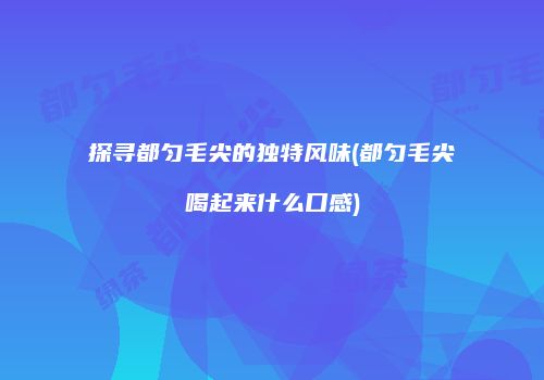 探寻都匀毛尖的独特风味(都匀毛尖喝起来什么口感)