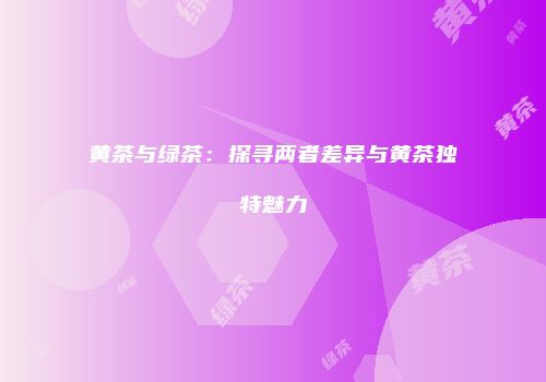 黄茶与绿茶：探寻两者差异与黄茶独特魅力