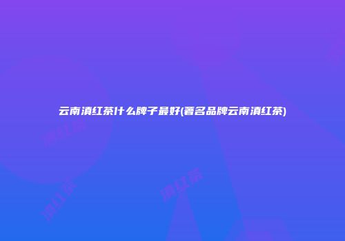 云南滇红茶什么牌子最好(著名品牌云南滇红茶)