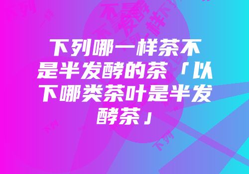 下列哪一样茶不是半发酵的茶「以下哪类茶叶是半发酵茶」