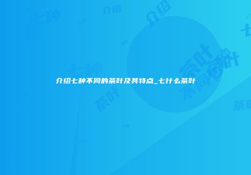 介绍七种不同的茶叶及其特点_七什么茶叶