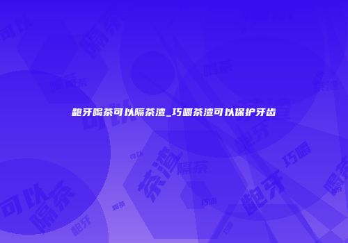 龅牙喝茶可以隔茶渣_巧嚼茶渣可以保护牙齿