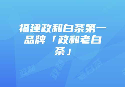 福建政和白茶第一品牌「政和老白茶」