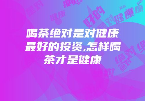 喝茶绝对是对健康最好的投资,怎样喝茶才是健康