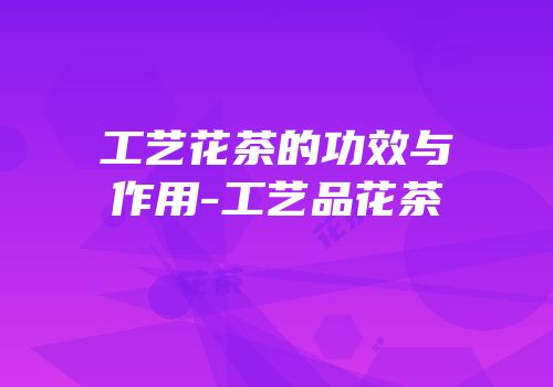 工艺花茶的功效与作用-工艺品花茶