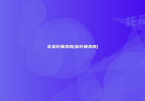 花茶叶用洗吗(茶叶用洗吗)