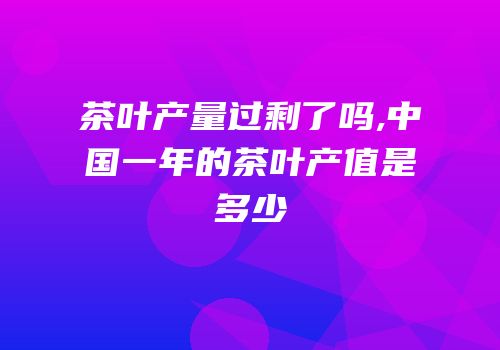 茶叶产量过剩了吗,中国一年的茶叶产值是多少